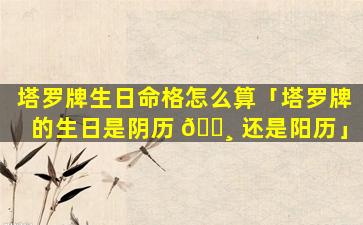 塔罗牌生日命格怎么算「塔罗牌的生日是阴历 🌸 还是阳历」